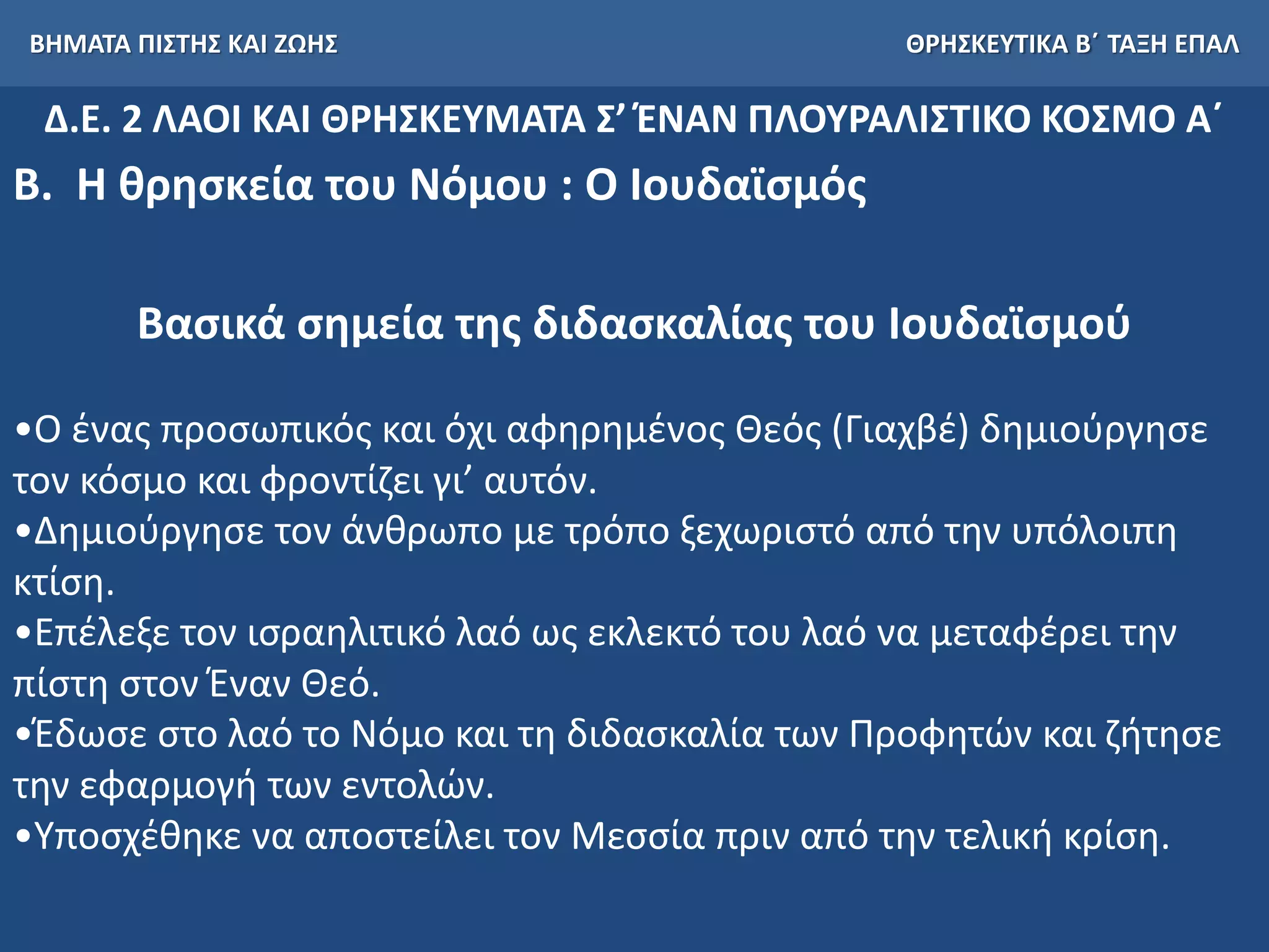 ΒΗΜΑΤΑ ΠΙΣΤΗΣ ΚΑΙ ΖΩΗΣ ΘΡΗΣΚΕΥΤΙΚΑ Β΄ ΤΑΞΗ ΕΠΑΛ
Δ.Ε. 2 ΛΑΟΙ ΚΑΙ ΘΡΗΣΚΕΥΜΑΤΑ Σ’ ΈΝΑΝ ΠΛΟΥΡΑΛΙΣΤΙΚΟ ΚΟΣΜΟ Α΄
Β. Η θρησκεία του Νόμου : Ο Ιουδαϊσμός
Βασικά σημεία της διδασκαλίας του Ιουδαϊσμού
•Ο ένας προσωπικός και όχι αφηρημένος Θεός (Γιαχβέ) δημιούργησε
τον κόσμο και φροντίζει γι’ αυτόν.
•Δημιούργησε τον άνθρωπο με τρόπο ξεχωριστό από την υπόλοιπη
κτίση.
•Επέλεξε τον ισραηλιτικό λαό ως εκλεκτό του λαό να μεταφέρει την
πίστη στον Έναν Θεό.
•Έδωσε στο λαό το Νόμο και τη διδασκαλία των Προφητών και ζήτησε
την εφαρμογή των εντολών.
•Υποσχέθηκε να αποστείλει τον Μεσσία πριν από την τελική κρίση.
 