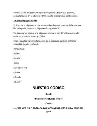 <meta> (si deseas saber para qué sirvey cómo utilizar esta etiqueta,
consúltalo aquí ) y la etiqueta <title> que te explicamos a continuación.
Títulode la página <title>
El título de la página es el que aparecerá en la parte superior de la ventana
del navegador, cuando la página esté cargada en él.
Para asignar un título a una página es necesario escribir el texto deseado
entre las etiquetas <title> y </title>.
Estas etiquetas han de estar dentro de la cabecera, es decir, entre las
etiquetas <head> y </head>.
Por ejemplo:
<html>
<head>
<title>
Curso de HTML
</title>
</head>
</html>
NUESTRO CODIGO
<head>
<title>Barreto'Studios </title>
</head>
<!--ESTA WEB FUE ELABORADA POR NICOLAS BARRETO & JHON BELLO 902
//-->
 