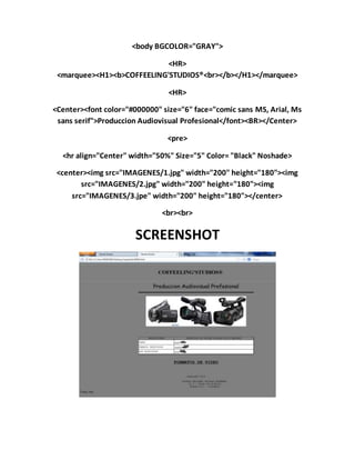 <body BGCOLOR="GRAY">
<HR>
<marquee><H1><b>COFFEELING'STUDIOS®<br></b></H1></marquee>
<HR>
<Center><font color="#000000" size="6" face="comic sans MS, Arial, Ms
sans serif">Produccion Audiovisual Profesional</font><BR></Center>
<pre>
<hr align="Center" width="50%" Size="5" Color= "Black" Noshade>
<center><img src="IMAGENES/1.jpg" width="200" height="180"><img
src="IMAGENES/2.jpg" width="200" height="180"><img
src="IMAGENES/3.jpe" width="200" height="180"></center>
<br><br>
SCREENSHOT
 