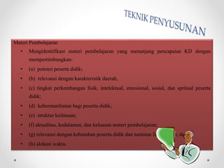 Materi Pembelajaran
• Mengidentifikasi materi pembelajaran yang menunjang pencapaian KD dengan
mempertimbangkan:
• (a) potensi peserta didik;
• (b) relevansi dengan karakteristik daerah,
• (c) tingkat perkembangan fisik, intelektual, emosional, sosial, dan spritual peserta
didik;
• (d) kebermanfaatan bagi peserta didik;
• (e) struktur keilmuan;
• (f) aktualitas, kedalaman, dan keluasan materi pembelajaran;
• (g) relevansi dengan kebutuhan peserta didik dan tuntutan lingkungan; dan
• (h) alokasi waktu.
 