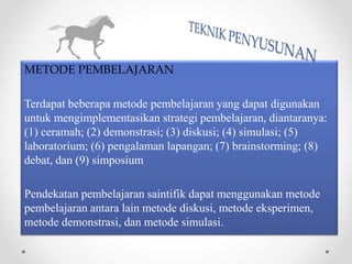 METODE PEMBELAJARAN
Terdapat beberapa metode pembelajaran yang dapat digunakan
untuk mengimplementasikan strategi pembelajaran, diantaranya:
(1) ceramah; (2) demonstrasi; (3) diskusi; (4) simulasi; (5)
laboratorium; (6) pengalaman lapangan; (7) brainstorming; (8)
debat, dan (9) simposium
Pendekatan pembelajaran saintifik dapat menggunakan metode
pembelajaran antara lain metode diskusi, metode eksperimen,
metode demonstrasi, dan metode simulasi.
 
