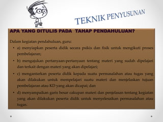 APA YANG DITULIS PADA TAHAP PENDAHULUAN?
Dalam kegiatan pendahuluan, guru:
• a) menyiapkan peserta didik secara psikis dan fisik untuk mengikuti proses
pembelajaran;
• b) mengajukan pertanyaan-pertanyaan tentang materi yang sudah dipelajari
dan terkait dengan materi yang akan dipelajari;
• c) mengantarkan peserta didik kepada suatu permasalahan atau tugas yang
akan dilakukan untuk mempelajari suatu materi dan menjelaskan tujuan
pembelajaran atau KD yang akan dicapai; dan
• d) menyampaikan garis besar cakupan materi dan penjelasan tentang kegiatan
yang akan dilakukan peserta didik untuk menyelesaikan permasalahan atau
tugas.
 
