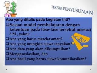 Apa yang ditulis pada kegiatan Inti?
Sesuai model pembelajaran dengan
ketentuan pada fase-fase tersebut memuat
5 M , yakni:
Apa yang harus mereka amati?
Apa yang mungkin siswa tanyakan?
Apa data yang akan dikumpulkan?
Mengasosiasikan, dan
Apa hasil yang harus siswa komunikasikan?
 
