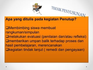 Apa yang ditulis pada kegiatan Penutup?
Membimbing siswa membuat
rangkuman/simpulan
melakukan evaluasi (penilaian dan/atau refleksi)
memberikan umpan balik terhadap proses dan
hasil pembelajaran, merencanakan
kegiatan tindak lanjut ( remedi dan pengayaan)
 