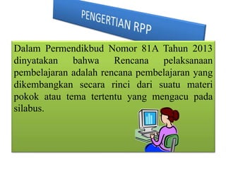 Dalam Permendikbud Nomor 81A Tahun 2013
dinyatakan bahwa Rencana pelaksanaan
pembelajaran adalah rencana pembelajaran yang
dikembangkan secara rinci dari suatu materi
pokok atau tema tertentu yang mengacu pada
silabus.
 