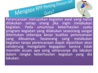 Perencanaan merupakan kegiatan awal yang harus
dilakukan setiap orang jika ingin melakukan
kegiatan. Pada umumnya keberhasilan suatu
program kegiatan yang dilakukan seseorang sangat
ditentukan seberapa besar kualitas perencanaan
yang dibuatnya. Seseorang yang melakukan
kegiatan tanpa perencanaan dapat dipastikan akan
cenderung mengalami kegagalan karena tidak
memiliki acuan apa yang seharusnya dia lakukan
dalam rangka keberhasilan kegiatan yang dia
lakukan.
 