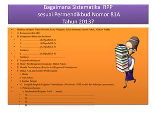 Bagaimana Sistematika RPP
sesuai Permendikbud Nomor 81A
Tahun 2013?
• Identitas meliputi: Nama Sekolah, Mata Pelajaran, Kelas/Semester, Materi Pokok, Alokasi Waktu
• A. Kompetensi Inti (KI)
• B. Kompetensi Dasar dan Indikator
• 1. …………………..(KD pada KI-1)
• 2. …………………..(KD pada KI-2)
• 3. …………………..(KD pada KI-3)
• Indikator: ……………………………………..
• 4. …………………..(KD pada KI-4)
• Indikator: ………………………………………
• C. Tujuan Pembelajaran
• D. Materi Pembelajaran (rincian dari Materi Pokok)
• E. Metode Pembelajaran (Rincian dari Kegiatan Pembelajaran)
• F. Media, Alat, dan Sumber Pembelajaran
• 1. Media
• 2. Alat/Bahan
• 3. Sumber Belajar
• G. Langkah-langkah Kegiatan Pembelajaran (Jika dalam 1 RPP terdiri dari beberapa pertemuan)
• 1. Pertemuan Kesatu:
• a. Pendahuluan/Kegiatan Awal (…menit)
• 1)………………………………………………………………………….
• 2)………………………………………………………………………….
• 3)………………………………………………………………………….
• 4)………………………………………………………………………….
 