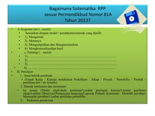 Bagaimana Sistematika RPP
sesuai Permendikbud Nomor 81A
Tahun 2013?
• b. Kegiatan Inti (...menit)
• Sesuaikan dengan model / pendekatan/metode yang dipilih
• 1). Mengamati
• 2). Menanya
• 3). Mengumpulkan dan Mengasosiasikan
• 4). Mengkomunikasikan hasil
• c. Penutup (…menit)
• 1)………………………………………………………………………..
• 2). ……………………………………………………………………….
• 3). ……………………………………………………………………….
• 4). ………………………………………………………………………
• H. Penilaian
• 1. Jenis/teknik penilaian
• (Unjuk Kerja / Kinerja melakukan Praktikum / Sikap / Proyek / Portofolio / Produk /
penilaian diri / tes tertulis)
2. Bentuk instrumen dan instrumen
• Isi sesuai (Daftar chek/skala penilaian/Lembar penilaian kinerja/Lembar penilaian
sikap/Lembar Observasi/Pertanyaan langsung/Laporan Pribadi/ Kuisioner/ Memilih jawaban/
Mensuplai jawaban/Lembar penilaian portofolio
3. Pedoman penskoran
 