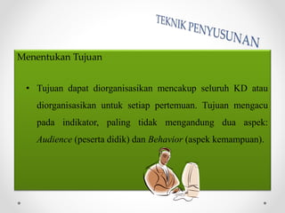 Menentukan Tujuan
• Tujuan dapat diorganisasikan mencakup seluruh KD atau
diorganisasikan untuk setiap pertemuan. Tujuan mengacu
pada indikator, paling tidak mengandung dua aspek:
Audience (peserta didik) dan Behavior (aspek kemampuan).
 