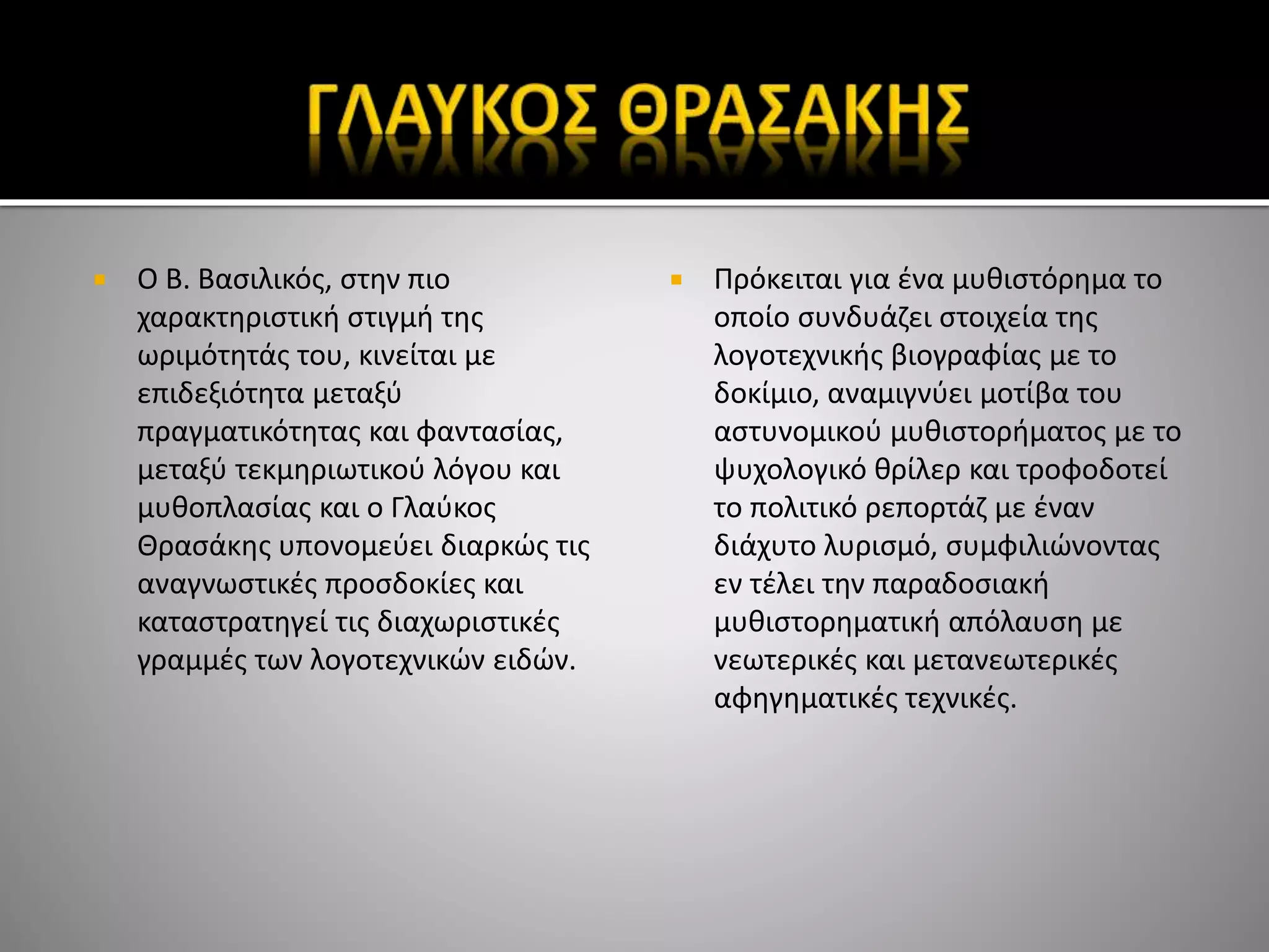  Ο Β. Βασιλικός, στην πιο
χαρακτηριστική στιγμή της
ωριμότητάς του, κινείται με
επιδεξιότητα μεταξύ
πραγματικότητας και φαντασίας,
μεταξύ τεκμηριωτικού λόγου και
μυθοπλασίας και ο Γλαύκος
Θρασάκης υπονομεύει διαρκώς τις
αναγνωστικές προσδοκίες και
καταστρατηγεί τις διαχωριστικές
γραμμές των λογοτεχνικών ειδών.
 Πρόκειται για ένα μυθιστόρημα το
οποίο συνδυάζει στοιχεία της
λογοτεχνικής βιογραφίας με το
δοκίμιο, αναμιγνύει μοτίβα του
αστυνομικού μυθιστορήματος με το
ψυχολογικό θρίλερ και τροφοδοτεί
το πολιτικό ρεπορτάζ με έναν
διάχυτο λυρισμό, συμφιλιώνοντας
εν τέλει την παραδοσιακή
μυθιστορηματική απόλαυση με
νεωτερικές και μετανεωτερικές
αφηγηματικές τεχνικές.
 