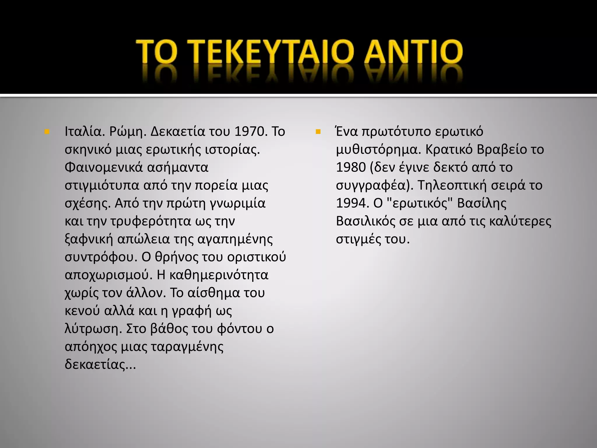  Ιταλία. Ρώμη. Δεκαετία του 1970. Το
σκηνικό μιας ερωτικής ιστορίας.
Φαινομενικά ασήμαντα
στιγμιότυπα από την πορεία μιας
σχέσης. Από την πρώτη γνωριμία
και την τρυφερότητα ως την
ξαφνική απώλεια της αγαπημένης
συντρόφου. Ο θρήνος του οριστικού
αποχωρισμού. Η καθημερινότητα
χωρίς τον άλλον. Το αίσθημα του
κενού αλλά και η γραφή ως
λύτρωση. Στο βάθος του φόντου ο
απόηχος μιας ταραγμένης
δεκαετίας...
 Ένα πρωτότυπο ερωτικό
μυθιστόρημα. Κρατικό Βραβείο το
1980 (δεν έγινε δεκτό από το
συγγραφέα). Τηλεοπτική σειρά το
1994. Ο "ερωτικός" Βασίλης
Βασιλικός σε μια από τις καλύτερες
στιγμές του.
 