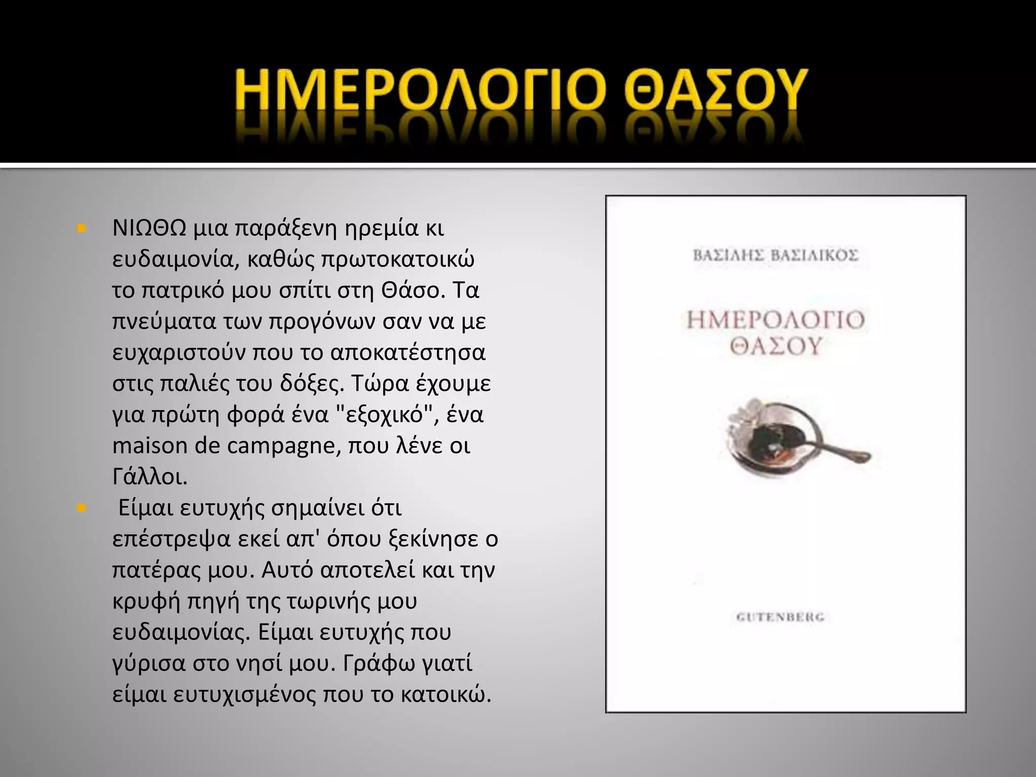  ΝΙΩΘΩ μια παράξενη ηρεμία κι
ευδαιμονία, καθώς πρωτοκατοικώ
το πατρικό μου σπίτι στη Θάσο. Τα
πνεύματα των προγόνων σαν να με
ευχαριστούν που το αποκατέστησα
στις παλιές του δόξες. Τώρα έχουμε
για πρώτη φορά ένα "εξοχικό", ένα
maison de campagne, που λένε οι
Γάλλοι.
 Είμαι ευτυχής σημαίνει ότι
επέστρεψα εκεί απ' όπου ξεκίνησε ο
πατέρας μου. Αυτό αποτελεί και την
κρυφή πηγή της τωρινής μου
ευδαιμονίας. Είμαι ευτυχής που
γύρισα στο νησί μου. Γράφω γιατί
είμαι ευτυχισμένος που το κατοικώ.
 