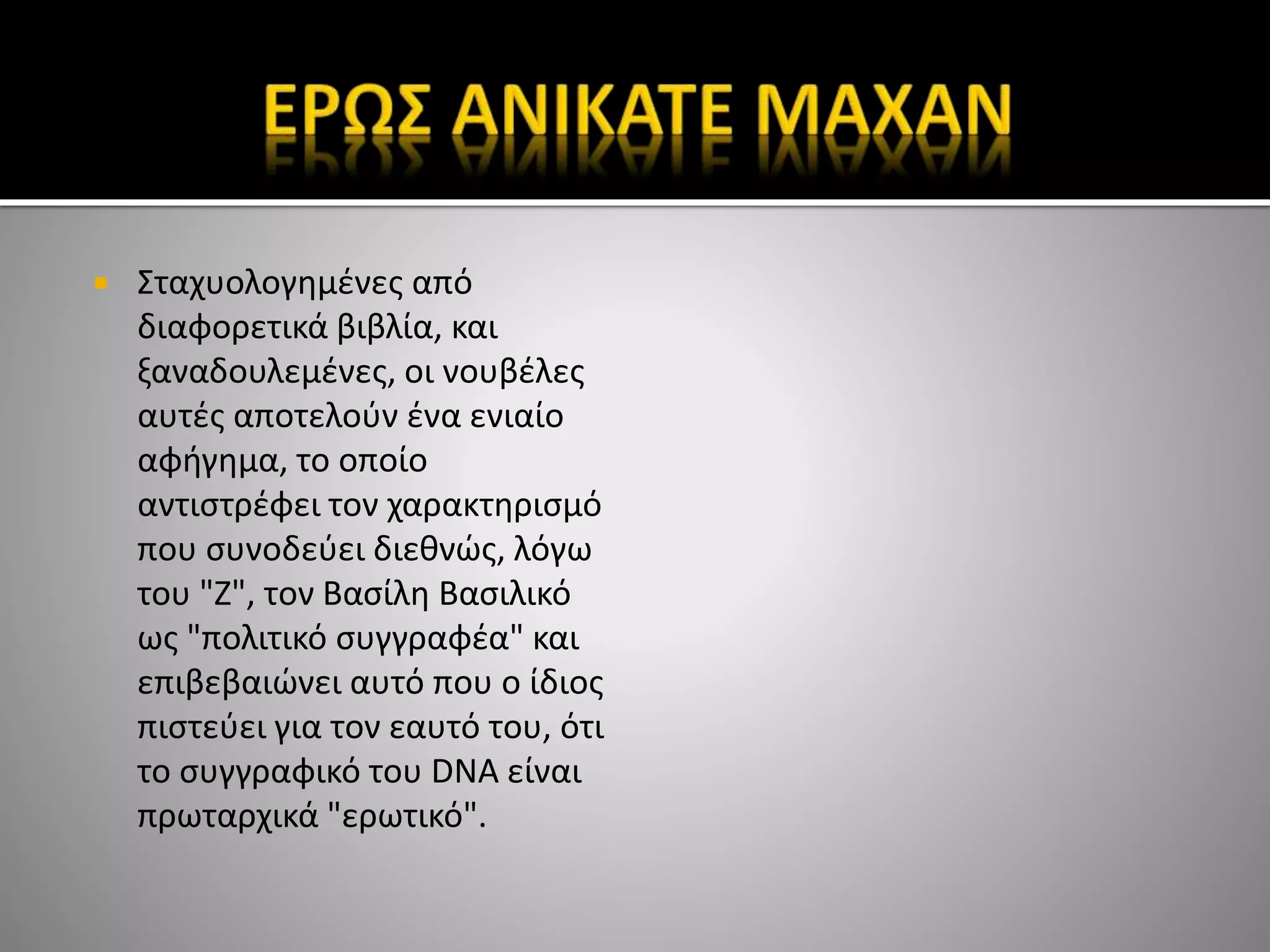  Σταχυολογημένες από
διαφορετικά βιβλία, και
ξαναδουλεμένες, οι νουβέλες
αυτές αποτελούν ένα ενιαίο
αφήγημα, το οποίο
αντιστρέφει τον χαρακτηρισμό
που συνοδεύει διεθνώς, λόγω
του "Ζ", τον Βασίλη Βασιλικό
ως "πολιτικό συγγραφέα" και
επιβεβαιώνει αυτό που ο ίδιος
πιστεύει για τον εαυτό του, ότι
το συγγραφικό του DNA είναι
πρωταρχικά "ερωτικό".
 