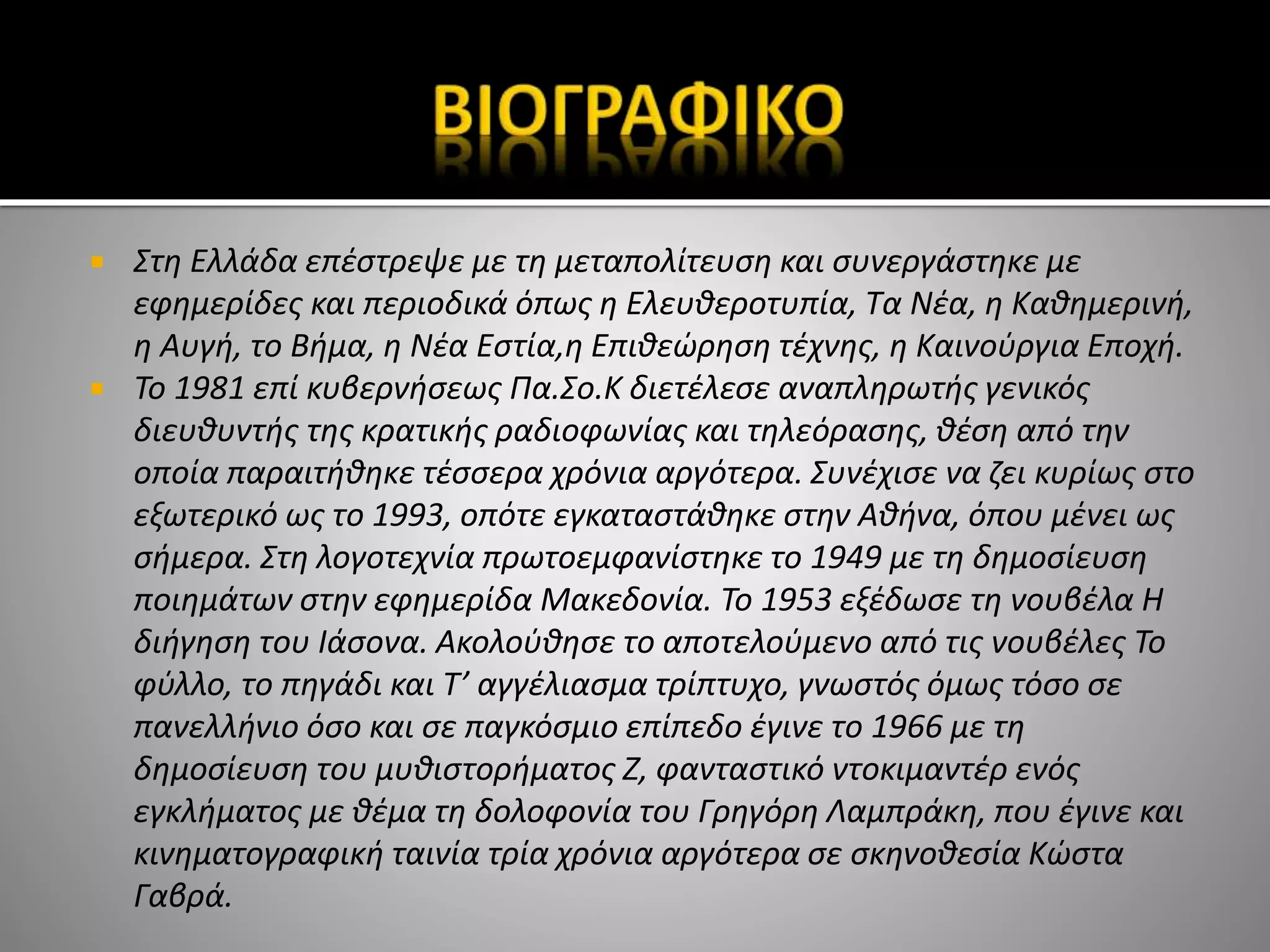  Στη Ελλάδα επέστρεψε με τη μεταπολίτευση και συνεργάστηκε με
εφημερίδες και περιοδικά όπως η Ελευθεροτυπία, Τα Νέα, η Καθημερινή,
η Αυγή, το Βήμα, η Νέα Εστία,η Επιθεώρηση τέχνης, η Καινούργια Εποχή.
 Το 1981 επί κυβερνήσεως Πα.Σο.Κ διετέλεσε αναπληρωτής γενικός
διευθυντής της κρατικής ραδιοφωνίας και τηλεόρασης, θέση από την
οποία παραιτήθηκε τέσσερα χρόνια αργότερα. Συνέχισε να ζει κυρίως στο
εξωτερικό ως το 1993, οπότε εγκαταστάθηκε στην Αθήνα, όπου μένει ως
σήμερα. Στη λογοτεχνία πρωτοεμφανίστηκε το 1949 με τη δημοσίευση
ποιημάτων στην εφημερίδα Μακεδονία. Το 1953 εξέδωσε τη νουβέλα Η
διήγηση του Ιάσονα. Ακολούθησε το αποτελούμενο από τις νουβέλες Το
φύλλο, το πηγάδι και Τ’ αγγέλιασμα τρίπτυχο, γνωστός όμως τόσο σε
πανελλήνιο όσο και σε παγκόσμιο επίπεδο έγινε το 1966 με τη
δημοσίευση του μυθιστορήματος Ζ, φανταστικό ντοκιμαντέρ ενός
εγκλήματος με θέμα τη δολοφονία του Γρηγόρη Λαμπράκη, που έγινε και
κινηματογραφική ταινία τρία χρόνια αργότερα σε σκηνοθεσία Κώστα
Γαβρά.
 