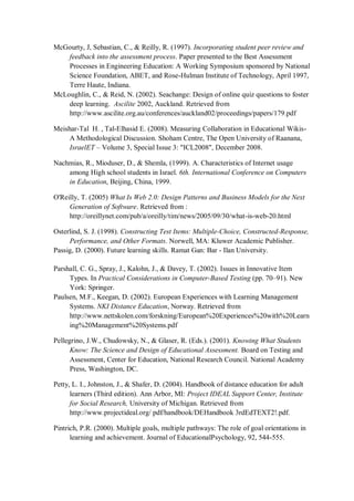 McGourty, J, Sebastian, C., & Reilly, R. (1997). Incorporating student peer review and
feedback into the assessment process. Paper presented to the Best Assessment
Processes in Engineering Education: A Working Symposium sponsored by National
Science Foundation, ABET, and Rose-Hulman Institute of Technology, April 1997,
Terre Haute, Indiana.
McLoughlin, C., & Reid, N. (2002). Seachange: Design of online quiz questions to foster
deep learning. Ascilite 2002, Auckland. Retrieved from
http://www.ascilite.org.au/conferences/auckland02/proceedings/papers/179.pdf
Meishar-Tal H. , Tal-Elhasid E. (2008). Measuring Collaboration in Educational Wikis-
A Methodological Discussion. Shoham Centre, The Open University of Raanana,
IsraelET – Volume 3, Special Issue 3: "ICL2008", December 2008.
Nachmias, R., Mioduser, D., & Shemla, (1999). A. Characteristics of Internet usage
among High school students in Israel. 6th. International Conference on Computers
in Education, Beijing, China, 1999.
O'Reilly, T. (2005) What Is Web 2.0: Design Patterns and Business Models for the Next
Generation of Software. Retrieved from :
http://oreillynet.com/pub/a/oreilly/tim/news/2005/09/30/what-is-web-20.html
Osterlind, S. J. (1998). Constructing Test Items: Multiple-Choice, Constructed-Response,
Performance, and Other Formats. Norwell, MA: Kluwer Academic Publisher.
Passig, D. (2000). Future learning skills. Ramat Gan: Bar - Ilan University.
Parshall, C. G., Spray, J., Kalohn, J., & Davey, T. (2002). Issues in Innovative Item
Types. In Practical Considerations in Computer-Based Testing (pp. 70–91). New
York: Springer.
Paulsen, M.F., Keegan, D. (2002). European Experiences with Learning Management
Systems. NKI Distance Education, Norway. Retrieved from
http://www.nettskolen.com/forskning/European%20Experiences%20with%20Learn
ing%20Management%20Systems.pdf
Pellegrino, J.W., Chudowsky, N., & Glaser, R. (Eds.). (2001). Knowing What Students
Know: The Science and Design of Educational Assessment. Board on Testing and
Assessment, Center for Education, National Research Council. National Academy
Press, Washington, DC.
Petty, L. I., Johnston, J., & Shafer, D. (2004). Handbook of distance education for adult
learners (Third edition). Ann Arbor, MI: Project IDEAL Support Center, Institute
for Social Research, University of Michigan. Retrieved from
http://www.projectideal.org/ pdf/handbook/DEHandbook 3rdEdTEXT2!.pdf.
Pintrich, P.R. (2000). Multiple goals, multiple pathways: The role of goal orientations in
learning and achievement. Journal of EducationalPsychology, 92, 544-555.
 