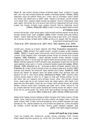 ‫בסביבה‬‫דיגיטאלית‬,‫בעיקר‬‫משום‬‫התכנים‬ ‫בקביעת‬ ‫שותפים‬ ‫שהלומדים‬‫שבו‬(Suen &
Parkes, 2002).‫השימוש‬‫במולטימדיה‬‫מאפשר‬‫את‬‫פרסום‬‫העבודות‬‫בפני‬‫קהל‬‫רחב‬,‫וזאת‬
‫לעומת‬‫ההצגה‬‫המסורתית‬‫רק‬‫בפני‬‫המורה‬.‫ניתן‬‫בקלות‬‫להתאים‬‫את‬‫מבנה‬‫הפורטפוליו‬
‫אליו‬ ‫הכניסה‬ ‫את‬ ‫לאבטח‬ ‫וניתן‬ ‫בו‬ ‫לחפש‬ ‫אפשר‬ ,‫פשוטה‬ ‫בו‬ ‫הקישוריות‬ ,‫לצרכים‬ ‫והתכנים‬
‫אפשר‬‫שהפורטפוליו‬‫הדיגיטלי‬‫יתממשק‬‫עם‬‫מערכות‬‫נוספות‬‫בשימוש‬,‫ויכלול‬‫שיתוף‬‫ורכיבי‬
‫הערכה‬‫עם‬‫כלים‬‫לאינטראקציה‬‫קהילתית‬‫כגון‬‫דיונים‬‫או‬‫בנייה‬‫של‬‫תת‬-‫קהילות‬.‫לבסוף‬,‫מוצע‬
‫להיעזר‬‫בפורטפוליו‬‫הדיגיטלי‬‫להערכת‬‫החשיבה‬‫בקרב‬‫הלומדים‬,‫ובמיוחד‬‫ככלי‬‫המסייע‬
‫ללומדים‬‫לשקף‬‫לעצמם‬‫את‬‫תהליכי‬‫הלמידה‬(Hill, 2002)Villano, 2006;).
‫דיון‬ ‫בקבוצות‬ ‫הערכה‬
‫לימודיות‬ ‫סביבות‬ ‫ישנן‬ ,‫יחסית‬ ‫כמיושן‬ ‫נתפס‬ ‫למידה‬ ‫למטרות‬ ‫בפורומים‬ ‫השימוש‬ ‫שכיום‬ ‫אף‬ ‫על‬
‫הלמידה‬ ‫מתהליכי‬ ‫כחלק‬ ‫אותן‬ ‫הכוללות‬(Lieblein, 2000.)‫לצורך‬‫ניתוח‬‫והערכת‬‫הפעילות‬
‫הו‬ ,‫הדיון‬ ‫בקבוצות‬‫שונים‬ ‫חוקרים‬ ‫ציעו‬‫חלק‬ :‫שונות‬ ‫שיטות‬‫ן‬‫הכמותי‬ ‫לממד‬ ‫התייחסו‬-‫למספר‬
,‫(תירוש‬ ‫הדיון‬ ‫בקבוצת‬ ‫לומד‬ ‫של‬ ‫ההודעות‬1999)‫וחלקן‬‫של‬ ‫והאיכותיים‬ ‫המבניים‬ ‫לממדים‬
‫השיח‬‫בו‬ ‫החברתיות‬ ‫ולאינטראקציות‬
(Fahy et al., 2001; Garrison et al., 2001; Henri, 1992 ;Spatariu et al., 2004)
‫הערכת‬‫עמיתים‬‫מקוונת‬
Peer Evaluation/ Assessment‫לאפיינה‬ ‫וניתן‬ ,‫בתהליך‬ ‫או‬ ‫בתוצרים‬ ‫להתמקד‬ ‫יכולה‬
( ‫הפעילות‬ ‫ניהול‬ ‫ולאופן‬ ‫לתכנים‬ ,‫למטרות‬ ‫הקשורים‬ ‫ממדים‬ ‫באמצעות‬Topping, 1998.)
‫בהערכה‬ ‫חשוב‬ ‫מרכיב‬ ‫מהווים‬ ‫להערכה‬ ‫קריטריונים‬ ‫של‬ ‫והצגתם‬ ‫אפיונם‬( ‫זו‬Miller, 2003.)
‫הערכ‬ ‫על‬ ‫מדווחים‬ ‫רבים‬ ‫מחקרים‬.‫הלמידה‬ ‫תהליך‬ ‫להעצמת‬ ‫יעילה‬ ‫כאסטרטגיה‬ ‫עמיתים‬ ‫ת‬
‫בנושא‬ ‫שפורסמו‬ ‫מחקרים‬ ‫עשרות‬ ‫המקיפות‬ ‫(סקירות‬-Topping, 1998; Falchikov,
2003‫מסייעת‬ ‫העמיתים‬ ‫הערכת‬ .)‫ללומדים‬‫מעמיקה‬ ‫הבנה‬ ‫פיתוח‬ ‫ידי‬ ‫על‬ ‫תוצריהם‬ ‫את‬ ‫לשפר‬
‫מדוגמאות‬ ‫ל"למידה‬ ‫הזדמנויות‬ ‫מתן‬ ,‫ומשמעותם‬ ‫להערכה‬ ‫הקריטריונים‬ ‫של‬"‫עמיתים‬Ronen
& Langley, 2004)‫חשוב‬ ‫כשלעצמו‬ ‫הערכה‬ ‫ביצוע‬ ‫כי‬ ‫מתברר‬ .‫מהעמיתים‬ ‫המתקבל‬ ‫ומשוב‬ )
‫שמקבלים‬ ‫מהמשוב‬ ‫פחות‬ ‫לא‬‫הלומדים‬‫מעמיתיהם‬(Zariski, 1996; Dominick et al.,
1997)( ‫המורה‬ ‫להערכת‬ ‫עמיתים‬ ‫הערכת‬ ‫בין‬ ‫בהשוואה‬ ‫עסקו‬ ‫רבים‬ ‫מחקרים‬(Falchikov &
Goldfinch, 2000,‫עמיתים‬ ‫בציוני‬ ‫השימוש‬ ‫של‬ ‫ללגיטימיות‬ ‫באשר‬ ‫מחלוקת‬ ‫קיימת‬ ‫בפועל‬ .
‫ולכן‬‫יעברו‬ ‫שהציונים‬ ‫הוצע‬‫הערכות‬ ‫עם‬ ‫השוואה‬ ‫על‬ ‫המבוסס‬ ‫תיקוף‬ ‫של‬ ‫נוספים‬ ‫שלבים‬
,‫(לדוגמה‬ ‫המורה‬McGourty & Reilly, 1997‫להתבסס‬ ‫רצוי‬ ‫לא‬ ‫כי‬ ,‫עולה‬ ‫אלה‬ ‫ממחקרים‬ .)
‫בנוסף‬ ‫או‬ ‫מורה‬ ‫לציון‬ ‫כתחליף‬ ‫עמיתים‬ ‫ציוני‬ ‫על‬‫ההערכה‬ ‫באיכות‬ ‫פוגעת‬ ‫זו‬ ‫שיטה‬ ‫וכי‬ ,‫לו‬
.‫כולה‬ ‫הפעילות‬ ‫ובמטרת‬,‫אולם‬‫הערכת‬‫ה‬‫הלומד‬ ‫מצד‬ ‫רבה‬ ‫בהשקעה‬ ‫כרוכה‬ ‫עמיתים‬‫ולכן‬
‫הולם‬ ‫לגמול‬ ‫ראויה‬‫שי‬ ,‫בחינה‬ .‫ביצועה‬ ‫עצם‬ ‫את‬ ‫רק‬ ‫ולא‬ ‫ההערכה‬ ‫איכות‬ ‫את‬ ‫נאמנה‬ ‫שקף‬
‫משוב‬ ‫לתת‬ ‫ניתן‬ ‫שלא‬ ‫וכמעט‬ ,‫המורה‬ ‫של‬ ‫רבה‬ ‫בעבודה‬ ‫כרוכה‬ ‫עמיתים‬ ‫הערכת‬ ‫של‬ ‫מעמיקה‬
‫ע‬ ‫ָדי‬‫י‬‫מ‬‫איכותה‬ ‫ל‬.,‫מאידך‬‫המכשול‬ .‫איכותית‬ ‫הערכה‬ ‫לבצע‬ ‫במוטיבציה‬ ‫יפגע‬ ‫משוב‬ ‫היעדר‬
;‫מהמורה‬ ‫הנדרשות‬ ‫והניהול‬ ‫הארגון‬ ‫מיומנויות‬ ‫הוא‬ ‫עמיתים‬ ‫הערכת‬ ‫של‬ ‫ביישומה‬ ‫העיקרי‬‫גם‬
,‫כאן‬‫במערכות‬ ‫השימוש‬‫עשוי‬ ‫טכנולוגיות‬‫ל‬‫המידע‬ ‫של‬ ‫נוח‬ ‫ולייצוג‬ ‫לארגון‬ ,‫יעיל‬ ‫לניהול‬ ‫סייע‬
‫משוב‬ ‫ולמתן‬Liu et al, 2002; Cuddy et al., 2001; Davies, 2000).)
‫בתהליכי‬‫ה‬‫הערכה‬‫ג‬ ‫שלעיל‬‫משקלו‬ ‫פוחת‬ ‫ובמקביל‬ ‫ההערכה‬ ‫בפעולות‬ ‫הלומדים‬ ‫מעורבות‬ ‫לה‬ ֵ‫ד‬
‫מתאים‬ ,‫מחבר‬ ,‫וקביעתם‬ ‫הקריטריונים‬ ‫על‬ ‫במידע‬ ‫הלומדים‬ ‫את‬ ‫משתף‬ ‫המורה‬ .‫המורה‬ ‫של‬
‫לגבי‬ ‫מידע‬ ‫אוספים‬ ‫הם‬ ‫וביחד‬ ,‫ללומדים‬ ‫המשימות‬ ‫את‬ ‫ומוסר‬‫מתעד‬ ‫שהמורה‬ ‫לאחר‬ .‫הלמידה‬
‫מפרשים‬ ‫הם‬ ‫ויחד‬ ,‫שהושגו‬ ‫התוצאות‬ ‫על‬ ‫בדיון‬ ‫הלומדים‬ ‫את‬ ‫משתף‬ ‫הוא‬ ,‫המידע‬ ‫את‬ ‫ומסכם‬
‫של‬ ‫משופרת‬ ‫להגדרה‬ ‫ומסייעות‬ ‫העתידית‬ ‫ההוראה‬ ‫לתכנון‬ ‫משמשות‬ ‫המסקנות‬ .‫אותן‬
,‫(אייל‬ ‫הלומד‬ ‫והעצמת‬ ‫המשימות‬2010.)
‫המורה‬‫גם‬ ‫צריך‬‫לדעת‬‫הצידה‬ ‫לזוז‬
‫בתהליכי‬‫מתקדמי‬ ‫למידה‬,‫ם‬‫ובמיוחד‬,‫הדיגיטאלית‬ ‫בסביבה‬‫חלק‬‫מתפקידו‬‫של‬‫המורה‬
‫כמעריך‬,‫הוא‬‫גם‬‫לדעת‬‫להחליט‬‫מתי‬‫הצידה‬ ‫לזוז‬.‫הנדרשים‬ ‫הכישורים‬ ‫בין‬‫מוצלח‬ ‫לתפקוד‬
 