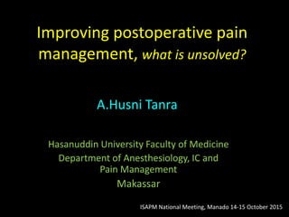 Improving postoperative pain
management, what is unsolved?
Hasanuddin University Faculty of Medicine
Department of Anesthesiology, IC and
Pain Management
Makassar
A.Husni Tanra
ISAPM National Meeting, Manado 14-15 October 2015
 
