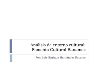 Análisis de entorno cultural:
Fomento Cultural Banamex
Por: Luis Enrique Hernández Navarro
 