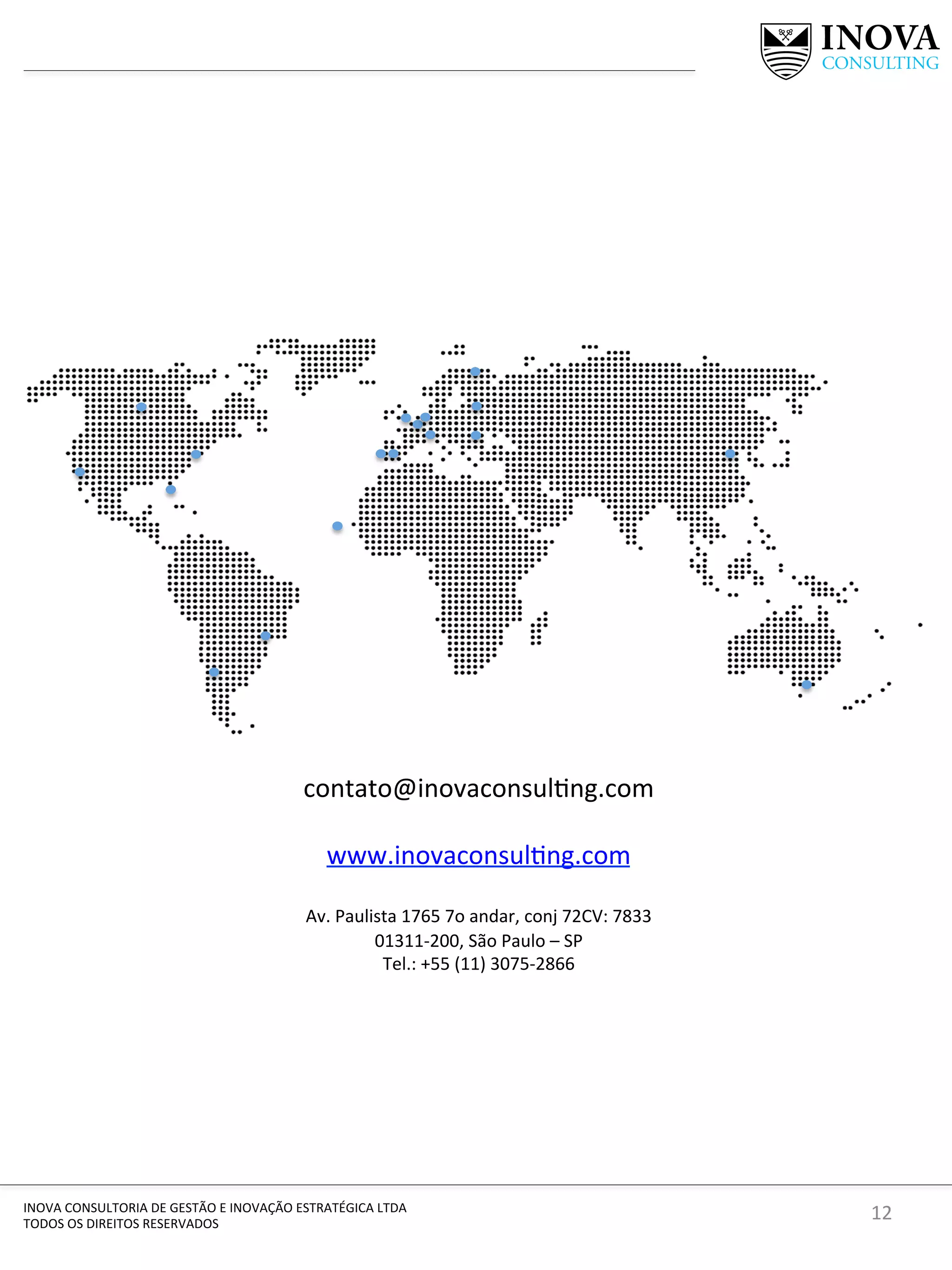 12	
  INOVA	
  CONSULTORIA	
  DE	
  GESTÃO	
  E	
  INOVAÇÃO	
  ESTRATÉGICA	
  LTDA	
  
TODOS	
  OS	
  DIREITOS	
  RESERVADOS	
  
contato@inovaconsul[ng.com	
  	
  
	
  
www.inovaconsul[ng.com	
  
	
  
Av.	
  Paulista	
  1765	
  7o	
  andar,	
  conj	
  72CV:	
  7833	
  
01311-­‐200,	
  São	
  Paulo	
  –	
  SP	
  
Tel.:	
  +55	
  (11)	
  3075-­‐2866	
  	
  
 