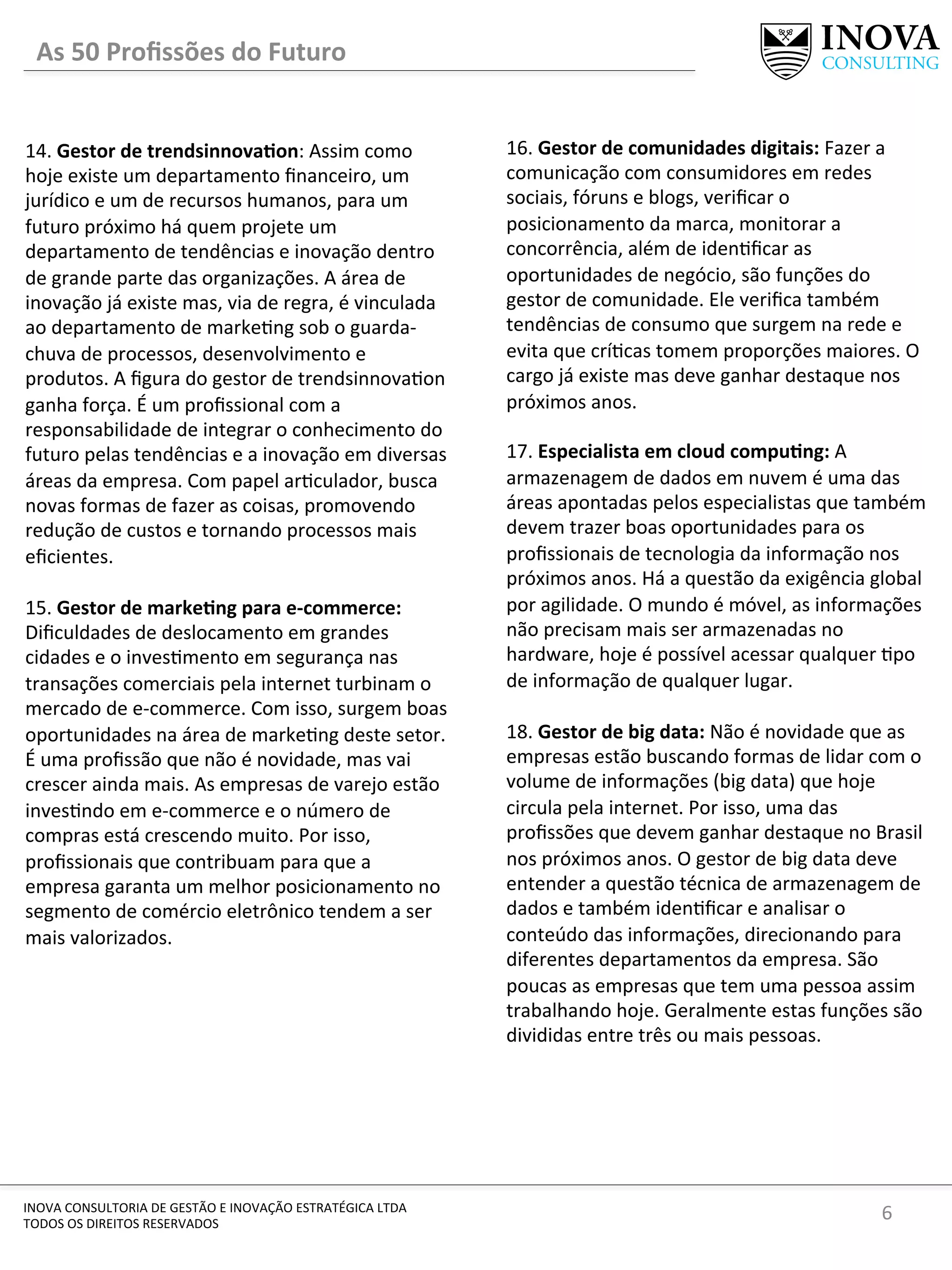 6	
  INOVA	
  CONSULTORIA	
  DE	
  GESTÃO	
  E	
  INOVAÇÃO	
  ESTRATÉGICA	
  LTDA	
  
TODOS	
  OS	
  DIREITOS	
  RESERVADOS	
  
14.	
  Gestor	
  de	
  trendsinnovaIon:	
  Assim	
  como	
  
hoje	
  existe	
  um	
  departamento	
  ﬁnanceiro,	
  um	
  
jurídico	
  e	
  um	
  de	
  recursos	
  humanos,	
  para	
  um	
  
futuro	
  próximo	
  há	
  quem	
  projete	
  um	
  
departamento	
  de	
  tendências	
  e	
  inovação	
  dentro	
  
de	
  grande	
  parte	
  das	
  organizações.	
  A	
  área	
  de	
  
inovação	
  já	
  existe	
  mas,	
  via	
  de	
  regra,	
  é	
  vinculada	
  
ao	
  departamento	
  de	
  marke[ng	
  sob	
  o	
  guarda-­‐
chuva	
  de	
  processos,	
  desenvolvimento	
  e	
  
produtos.	
  A	
  ﬁgura	
  do	
  gestor	
  de	
  trendsinnova[on	
  
ganha	
  força.	
  É	
  um	
  proﬁssional	
  com	
  a	
  
responsabilidade	
  de	
  integrar	
  o	
  conhecimento	
  do	
  
futuro	
  pelas	
  tendências	
  e	
  a	
  inovação	
  em	
  diversas	
  
áreas	
  da	
  empresa.	
  Com	
  papel	
  ar[culador,	
  busca	
  
novas	
  formas	
  de	
  fazer	
  as	
  coisas,	
  promovendo	
  
redução	
  de	
  custos	
  e	
  tornando	
  processos	
  mais	
  
eﬁcientes.	
  	
  
	
  
15.	
  Gestor	
  de	
  markeIng	
  para	
  e-­‐commerce:	
  
Diﬁculdades	
  de	
  deslocamento	
  em	
  grandes	
  
cidades	
  e	
  o	
  inves[mento	
  em	
  segurança	
  nas	
  
transações	
  comerciais	
  pela	
  internet	
  turbinam	
  o	
  
mercado	
  de	
  e-­‐commerce.	
  Com	
  isso,	
  surgem	
  boas	
  
oportunidades	
  na	
  área	
  de	
  marke[ng	
  deste	
  setor.	
  
É	
  uma	
  proﬁssão	
  que	
  não	
  é	
  novidade,	
  mas	
  vai	
  
crescer	
  ainda	
  mais.	
  As	
  empresas	
  de	
  varejo	
  estão	
  
inves[ndo	
  em	
  e-­‐commerce	
  e	
  o	
  número	
  de	
  
compras	
  está	
  crescendo	
  muito.	
  Por	
  isso,	
  
proﬁssionais	
  que	
  contribuam	
  para	
  que	
  a	
  
empresa	
  garanta	
  um	
  melhor	
  posicionamento	
  no	
  
segmento	
  de	
  comércio	
  eletrônico	
  tendem	
  a	
  ser	
  
mais	
  valorizados.	
  
	
  
16.	
  Gestor	
  de	
  comunidades	
  digitais:	
  Fazer	
  a	
  
comunicação	
  com	
  consumidores	
  em	
  redes	
  
sociais,	
  fóruns	
  e	
  blogs,	
  veriﬁcar	
  o	
  
posicionamento	
  da	
  marca,	
  monitorar	
  a	
  
concorrência,	
  além	
  de	
  iden[ﬁcar	
  as	
  
oportunidades	
  de	
  negócio,	
  são	
  funções	
  do	
  
gestor	
  de	
  comunidade.	
  Ele	
  veriﬁca	
  também	
  
tendências	
  de	
  consumo	
  que	
  surgem	
  na	
  rede	
  e	
  
evita	
  que	
  crí[cas	
  tomem	
  proporções	
  maiores.	
  O	
  
cargo	
  já	
  existe	
  mas	
  deve	
  ganhar	
  destaque	
  nos	
  
próximos	
  anos.	
  
	
  
17.	
  Especialista	
  em	
  cloud	
  compuIng:	
  A	
  
armazenagem	
  de	
  dados	
  em	
  nuvem	
  é	
  uma	
  das	
  
áreas	
  apontadas	
  pelos	
  especialistas	
  que	
  também	
  
devem	
  trazer	
  boas	
  oportunidades	
  para	
  os	
  
proﬁssionais	
  de	
  tecnologia	
  da	
  informação	
  nos	
  
próximos	
  anos.	
  Há	
  a	
  questão	
  da	
  exigência	
  global	
  
por	
  agilidade.	
  O	
  mundo	
  é	
  móvel,	
  as	
  informações	
  
não	
  precisam	
  mais	
  ser	
  armazenadas	
  no	
  
hardware,	
  hoje	
  é	
  possível	
  acessar	
  qualquer	
  [po	
  
de	
  informação	
  de	
  qualquer	
  lugar.	
  	
  	
  
	
  
18.	
  Gestor	
  de	
  big	
  data:	
  Não	
  é	
  novidade	
  que	
  as	
  
empresas	
  estão	
  buscando	
  formas	
  de	
  lidar	
  com	
  o	
  
volume	
  de	
  informações	
  (big	
  data)	
  que	
  hoje	
  
circula	
  pela	
  internet.	
  Por	
  isso,	
  uma	
  das	
  
proﬁssões	
  que	
  devem	
  ganhar	
  destaque	
  no	
  Brasil	
  
nos	
  próximos	
  anos.	
  O	
  gestor	
  de	
  big	
  data	
  deve	
  
entender	
  a	
  questão	
  técnica	
  de	
  armazenagem	
  de	
  
dados	
  e	
  também	
  iden[ﬁcar	
  e	
  analisar	
  o	
  
conteúdo	
  das	
  informações,	
  direcionando	
  para	
  
diferentes	
  departamentos	
  da	
  empresa.	
  São	
  
poucas	
  as	
  empresas	
  que	
  tem	
  uma	
  pessoa	
  assim	
  
trabalhando	
  hoje.	
  Geralmente	
  estas	
  funções	
  são	
  
divididas	
  entre	
  três	
  ou	
  mais	
  pessoas.	
  
As	
  50	
  Proﬁssões	
  do	
  Futuro	
  
 