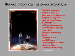 Φυσικοί πόροι και «αειφόρα ανάπτυξη» :
ΟΡΙΣΜΟΣ: Αειφόρος
ανάπτυξη είναι η
ανάπτυξη που καλύπτει τις
ανάγκες του παρόντος
χωρίς να διακυβεύει τη
δυνατότητα των
μελλοντικών γενεών να
ικανοποιήσουν τις δικές
του ανάγκες.
Βασίζεται σε τέσσερις
άξονες:
•Προστασία του
περιβάλλοντος
•Πρόβλεψη για το μέλλον
•Ποιότητα ζωής
•Κοινωνική δικαιοσύνη
(να γραφτεί)
 