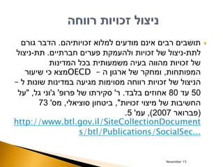 ‫זכויותיהם‬ ‫למלוא‬ ‫מודעים‬ ‫אינם‬ ‫רבים‬ ‫תושבים‬.‫גורם‬ ‫הדבר‬
‫לתת‬-‫חברתיים‬ ‫פערים‬ ‫ולהעמקת‬ ‫זכויות‬ ‫של‬ ‫ניצול‬.‫תת‬-‫ניצול‬
‫המדינות‬ ‫בכל‬ ‫משמעותית‬ ‫בעיה‬ ‫מהווה‬ ‫זכויות‬ ‫של‬
‫המפותחות‬,‫ה‬ ‫ארגון‬ ‫של‬ ‫ומחקר‬–OECD‫שיעור‬ ‫כי‬ ‫מצא‬
‫ל‬ ‫שונות‬ ‫במדינות‬ ‫מגיעה‬ ‫מסוימות‬ ‫רווחה‬ ‫זכויות‬ ‫של‬ ‫הניצול‬–
50‫עד‬80‫בלבד‬ ‫אחוזים‬.‫ר‬'‫פרופ‬ ‫של‬ ‫סקירתו‬'‫ג‬'‫גל‬ ‫וני‬,"‫על‬
‫זכויות‬ ‫מיצוי‬ ‫של‬ ‫החשיבות‬",‫סוציאלי‬ ‫ביטחון‬,‫מס‬'73
(‫פברואר‬2007),‫עמ‬'5.
http://www.btl.gov.il/SiteCollectionDocument
s/btl/Publications/SocialSec...
November 15
 