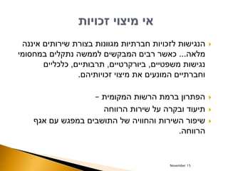 ‫איננה‬ ‫שירותים‬ ‫בצורת‬ ‫מגוונות‬ ‫חברתיות‬ ‫לזכויות‬ ‫הנגישות‬
‫מלאה‬...‫במחסומי‬ ‫נתקלים‬ ‫לממשה‬ ‫המבקשים‬ ‫רבים‬ ‫כאשר‬
‫משפטיים‬ ‫נגישות‬,‫ביורקרטיים‬,‫תרבותיים‬,‫כלכליים‬
‫זכויותיהם‬ ‫מיצוי‬ ‫את‬ ‫המונעים‬ ‫וחברתיים‬.
‫המקומית‬ ‫הרשות‬ ‫ברמת‬ ‫הפתרון‬–
‫הרווחה‬ ‫שירות‬ ‫על‬ ‫ובקרה‬ ‫תיעוד‬
‫אגף‬ ‫עם‬ ‫במפגש‬ ‫התושבים‬ ‫של‬ ‫והחוויה‬ ‫השירות‬ ‫שיפור‬
‫הרווחה‬.
November 15
 