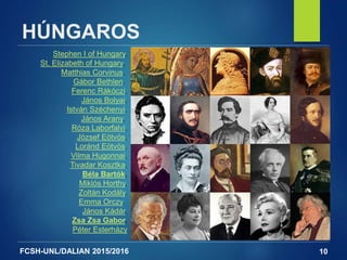 FCSH-UNL/DALIAN 2015/2016
HÚNGAROS
10
Stephen I of Hungary,
St. Elizabeth of Hungary,
Matthias Corvinus,
Gábor Bethlen,
Ferenc Rákóczi,
János Bolyai,
István Széchenyi,
János Arany,
Róza Laborfalvi,
József Eötvös,
Loránd Eötvös,
Vilma Hugonnai,
Tivadar Kosztka,
Béla Bartók,
Miklós Horthy,
Zoltán Kodály,
Emma Orczy,
János Kádár,
Zsa Zsa Gabor,
Péter Esterházy
 