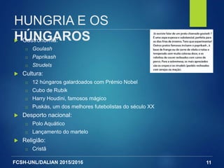 FCSH-UNL/DALIAN 2015/2016
HUNGRIA E OS
HÚNGAROS Gastronomia:
□ Goulash
□ Paprikash
□ Strudels
 Cultura:
□ 12 húngaros galardoados com Prémio Nobel
□ Cubo de Rubik
□ Harry Houdini, famosos mágico
□ Puskás, um dos melhores futebolistas do século XX
 Desporto nacional:
□ Polo Aquático
□ Lançamento do martelo
 Religião:
□ Cristã
11
 