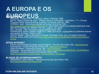 FCSH-UNL/DALIAN 2015/2016 13
A EUROPA E OS
EUROPEUSBIBLIOGRAFIA
BRAUDEL, Fernand (dir.) – A Europa. Lisboa : Terramar, 1996.
BRITO, Raquel Soeiro de, et al. – Países, povos e continentes : Lexicoteca : 1º v.: Europa,
Próximo Oriente, Norte de África. [Lisboa] : Círculo de Leitores, 1989.
FERRÃO, João – Dinâmicas culturais na Europa. [Em linha]. URL:
http://www.janusonline.pt/2005/2005.html in: Janus 2005: anuário de relações exteriores José
Manuel Fernandes, dir. (2004) p. 76-119. - Lisboa : UA, 2004.
HILL, Richard – Nós, Europeus, Lisboa: Edições ASA, 2001.
RODRIGUES, Pedro Caldeira; PÚBLICO – Atlas da Europa : a geografia do continente através
dos tempos. [Lisboa] : Público, 2001.
WOLFF, Stefan – Ethnic Minorities in Europe: The Basic Facts. [s.l.]: European Centre for
Minority Issues, 2008. [Em linha] http://www.stefanwolff.com/publications/ethnic-minorities-in-
europe
SÍTIOS INTERNET
Centro de Informação Europeia Jacques Delors – Eurocid. [Em linha]. URL: www.eurocid.pt
Eurominority – Eurominority. [Em linha]. URL: www.eurominority.eu
União Europeia – Europa [Em linha]. URL: http://europa.eu/
Wikipedia – Grupo étnico [Em linha]. URL: https://pt.wikipedia.org/wiki/Grupo_%C3%A9tnico
Wikipedia – Grupos étnicos da Europa [Em linha]. URL:
https://pt.wikipedia.org/wiki/Grupos_%C3%A9tnicos_da_Europa
BLOGUE DE ACOMPANHAMENTO
MEDEIROS, Carlos Ribeiro – Geografia da Europa. [Em linha]. URL:
http://geografiadaeuropa.blogspot.pt/
 