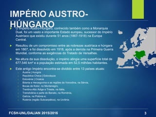 FCSH-UNL/DALIAN 2015/2016
IMPÉRIO AUSTRO-
HÚNGARO O Império Austro-Húngaro, conhecido também como a Monarquia
Dual, foi um vasto e importante Estado europeu, sucessor do Império
Austríaco que existiu durante 51 anos (1867-1918) na Europa
Central.
 Resultou de um compromisso entre as nobrezas austríaca e húngara
em 1867, e foi dissolvido em 1918, após a derrota na Primeira Guerra
Mundial, conforme as exigências do Tratado de Versalhes.
 Na altura da sua dissolução, o império atingia uma superfície total de
677.546 km² e a população estimada em 52,5 milhões habitantes.
 Este antigo Império encontra-se dividido entre 13 países atuais:
□ Áustria | Hungria
□ República Checa | Eslováquia
□ Eslovénia | Croácia
□ Bósnia e Herzegovina e as regiões da Voivodina, na Sérvia,
□ Bocas de Kotor, no Montenegro,
□ Trentino-Alto Ádige e Trieste, na Itália,
□ Transilvânia e parte do Banato, na Roménia,
□ Galícia, na Polónia e;
□ Ruténia (região Subcarpática), na Ucrânia.
3
 