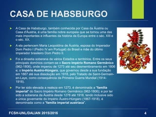 FCSH-UNL/DALIAN 2015/2016
CASA DE HABSBURGO
 A Casa de Habsburgo, também conhecida por Casa da Áustria ou
Casa d'Áustria, é uma família nobre europeia que se tornou uma das
mais importantes e influentes da história da Europa entre o séc. XIII e
o séc. XX.
 A ela pertencem Maria Leopoldina de Áustria, esposa do Imperador
Dom Pedro I (Pedro IV em Portugal) do Brasil e mãe do último
Imperador brasileiro Dom Pedro II.
 Foi a dinastia soberana de vários Estados e territórios. Entre os seus
principais domínios contam-se o Sacro Império Romano Germânico
(962-1806), onde imperou de 1273 até seu desmembramento em 1806
e; o Império Austro-Húngaro, que governou desde a sua fundação
em 1867 até sua dissolução em 1918, pelo Tratado de Saint-Germain-
en-Laye, como consequência da Primeira Guerra Mundial (1914-
1918).
 Por ter sido elevada a realeza em 1273, é denominada a "família
imperial" do Sacro Império Romano Germânico (962-1806); e por ter
sido a soberana da Áustria desde 1278 até 1918, tendo inclusive sido
a única governante do Império Áustro-Húngaro (1867-1918), é
denominada como a "família imperial austríaca".
4
 