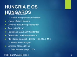 FCSH-UNL/DALIAN 2015/2016
HUNGRIA E OS
HÚNGAROS Capital: Budapeste
□ Cidade mais populosa: Budapeste
 Língua oficial: Húngaro
 Governo: República parlamentar
 Área: 93.024 km²
 População: 9.879.000 habitantes
 Densidade: 109 habitantes/km²
 PIB (dados Eurostat – 2013): 103.217,0 M €
□ Moeda: Forint Húngaro
 Emprego (dados 2015):
□ Taxa de Desemprego: 7,3%
6
 