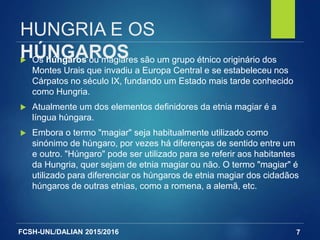 FCSH-UNL/DALIAN 2015/2016
HUNGRIA E OS
HÚNGAROS Os húngaros ou magiares são um grupo étnico originário dos
Montes Urais que invadiu a Europa Central e se estabeleceu nos
Cárpatos no século IX, fundando um Estado mais tarde conhecido
como Hungria.
 Atualmente um dos elementos definidores da etnia magiar é a
língua húngara.
 Embora o termo "magiar" seja habitualmente utilizado como
sinónimo de húngaro, por vezes há diferenças de sentido entre um
e outro. "Húngaro" pode ser utilizado para se referir aos habitantes
da Hungria, quer sejam de etnia magiar ou não. O termo "magiar" é
utilizado para diferenciar os húngaros de etnia magiar dos cidadãos
húngaros de outras etnias, como a romena, a alemã, etc.
7
 