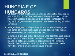 FCSH-UNL/DALIAN 2015/2016
HUNGRIA E OS
HÚNGAROS Os povos fino-úgricos constituem um grupo linguístico histórico de
povos da Europa que falam os idiomas fino-úgricos, tais como os
fínicos (finlandeses e estonianos) e os úgricos (húngaros). As
línguas fino-úgricas não têm qualquer relação com as línguas indo-
europeias.
 A língua húngara ou magiar é um idioma pertencente ao grupo
fino-úgrico da família das línguas urálicas, sendo a mais falada,
ultrapassando os 14 milhões de falantes.
 O húngaro é a língua oficial da Hungria, uma das 24 línguas oficiais
da União Europeia, e é falado também por comunidade de etnia
magiar em sete países vizinhos, especialmente na Roménia,
Eslováquia e Sérvia (em particular, na Província Autónoma de
Voivodina, onde é uma das seis línguas oficiais).
8
 