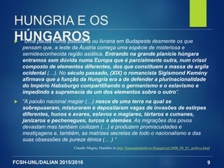 FCSH-UNL/DALIAN 2015/2016
HUNGRIA E OS
HÚNGAROS “Uma pausa numa pastelaria ou livraria em Budapeste desmente os que
pensam que, a leste da Áustria começa uma espécie de misteriosa e
semidesconhecida região asiática. Entrando na grande planície húngara
entramos sem dúvida numa Europa que é parcialmente outra, num crisol
composto de elementos diferentes, dos que constituem a massa de argila
ocidental (…). No século passado, (XIX) o romancista Sigismond Kemény
afirmava que a função da Hungria era a de defender a plurinacionalidade
do Império Habsburgo compartilhando o germanismo e o eslavismo e
impedindo a supremacia de um dos elementos sobre o outro”.
 “A paixão nacional magiar (…) nasce de uma terra na qual se
sobrepuseram, misturaram e depositaram vagas de invasões de estirpes
diferentes, hunos e avares, eslavos e magiares, tártaros e cumanes,
janízaros e pechenegues, turcos e alemães. As migrações dos povos
devastam mas também civilizam (…) e produzem promiscuidades e
mestiçagens e, também, as matrizes secretas de todo o nacionalismo e das
suas obsessões de pureza étnica (… ) “
Claudio Magris, Danúbio in http://hasempreumlivro.blogspot.pt/2008_04_01_archive.html
9
 