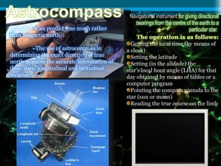 Navigational instrument for giving directional
bearings from the centre of the earth to a
particular star.~Can predict true north rather
than magnetic north.
~The use of astrocompass in
determining the exact direction of true
north requires the accurate information of
time, date, longitudinal and latitudinal
location.
Getting the local time (by means of
a clock)
Setting the latitude
Setting (in the alidade) the
star's local hour angle (LHA) for that
day obtained by means of tables or a
computer program
Pointing the compass pinnula to the
star (sun or moon)
Reading the true course on the limb
 