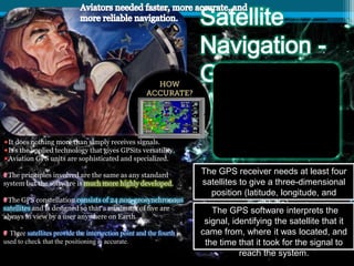 It does nothing more than simply receives signals.
It's the applied technology that gives GPSits versatility.
Aviation GPS units are sophisticated and specialized.
The principles involved are the same as any standard
system but the software is much more highly developed.
The GPS constellation consists of 24 non-geosynchronous
satellites and is designed so that a minimum of five are
always in view by a user anywhere on Earth.
Three satellites provide the intersection point and the fourth is
used to check that the positioning is accurate.
.
The GPS receiver needs at least four
satellites to give a three-dimensional
position (latitude, longitude, and
altitude).
The GPS software interprets the
signal, identifying the satellite that it
came from, where it was located, and
the time that it took for the signal to
reach the system.
 