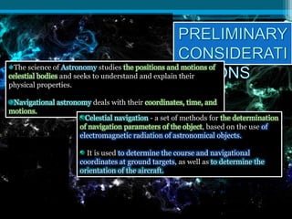 The science of Astronomy studies the positions and motions of
celestial bodies and seeks to understand and explain their
physical properties.
Navigational astronomy deals with their coordinates, time, and
motions.
Celestial navigation - a set of methods for the determination
of navigation parameters of the object, based on the use of
electromagnetic radiation of astronomical objects.
It is used to determine the course and navigational
coordinates at ground targets, as well as to determine the
orientation of the aircraft.
 