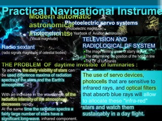 Photoelectric servo systems
(Photoelectric magnitude)
(The Yearbook of Aviation Astronomy)Photometers
(Visual magnitude)
To address the daily visibility of stars can
be used difference maxima of radiation
spectra of the stars and the Earth's
atmosphere.
With an increase in the wavelength of the
radiation intensity of the atmosphere
decreases rapidly.
At the same time the radiation spectra a
fairly large number of stars have a
significant long-wave, infrared component.
The use of servo devices,
photocells that are sensitive to
infrared rays, and optical filters
that absorb blue rays will allow
to allocate these "infra-red"
stars and watch them
sustainably in a day flight.
Radio sextant
(radio signals magnitude of celestial bodies)
TELEVISION AND
RADIOLOGICAL DF SYSTEM
The image forming areas of starry sky
The determining the position of the horizon line
The DF of luminaries
 