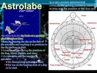 Is a very ancient astronomical
computer for solving problems relating
to time and the position of the Sun and
stars in the sky.
to show how the sky looks at a specific
place at a given time;
done by drawing the sky on the face of
the astrolabe and marking it so positions in
the sky are easy to find;
locating and predicting the positions of
the Sun, Moon, planets, and stars;
the astrolabe and the mariner's
astrolabe:
for determining latitude on land;
for use on the heaving deck of a ship
or in wind.
"star-taker"
 