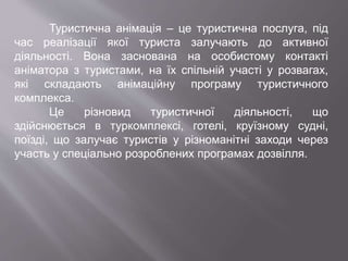 Туристична анімація – це туристична послуга, під
час реалізації якої туриста залучають до активної
діяльності. Вона заснована на особистому контакті
аніматора з туристами, на їх спільній участі у розвагах,
які складають анімаційну програму туристичного
комплекса.
Це різновид туристичної діяльності, що
здійснюється в туркомплексі, готелі, круїзному судні,
поїзді, що залучає туристів у різноманітні заходи через
участь у спеціально розроблених програмах дозвілля.
 