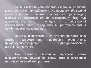 Значення туранімації полягає у підвищенні якості,
різноманітності і привабливості тур продукту; збільшенні
кількості постійних клієнтів і попиту на тур продукт;
підвищенні навантаження на матеріальну базу тур
підприємства, а, як наслідок, і у підвищенні
ефективності його використання, рентабельності і
прибутковості тур діяльності.
Анімаційна програма – це об’єднаний загальною
метою і задумом план проведення туристичних,
фізкультурно-оздоровчих, культурно-масових,
пізнавальних занять.
Крім поняття анімаційна програма часто
використовують анімаційний захід, котре є складовою
частиною анімаційної програми.
 