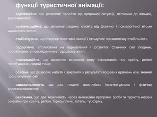 функції туристичної анімації:
адаптаційна, що дозволяє перейти від щоденної ситуації, оточення до вільної,
відпочинкової;
компенсаційна, що звільнює людину, клієнта від фізичної і психологічної втоми
щоденного життя;
стабілізуюча, що створює позитивні емоції і стимулює психологічну стабільність;
оздоровча, спрямована на відновлення і розвиток фізичних сил людини,
послаблених в повсякденному трудовому житті;
інформаційна, що дозволяє отримати нову інформацію про країну, регіон
перебування, людей тощо;
освітня, що дозволяє набути і закріпити у результаті яскравих вражень нові знання
про оточуючий світ;
вдосконалююча, що дає людині можливість інтелектуально і фізично
вдосконалюватися;
рекламна, що дає можливість через анімаційні програми зробити туриста носієм
реклами про країну, регіон, туркомплекс, готель, турфірму.
 