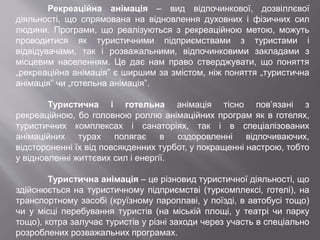 Рекреаційна анімація – вид відпочинкової, дозвіллєвої
діяльності, що спрямована на відновлення духовних і фізичних сил
людини. Програми, що реалізуються з рекреаційною метою, можуть
проводитися як туристичними підприємствами з туристами і
відвідувачами, так і розважальними, відпочинковими закладами з
місцевим населенням. Це дає нам право стверджувати, що поняття
„рекреаційна анімація” є ширшим за змістом, ніж поняття „туристична
анімація” чи „готельна анімація”.
Туристична і готельна анімація тісно пов’язані з
рекреаційною, бо головною роллю анімаційних програм як в готелях,
туристичних комплексах і санаторіях, так і в спеціалізованих
анімаційних турах полягає в оздоровленні відпочиваючих,
відстороненні їх від повсякденних турбот, у покращенні настрою, тобто
у відновленні життєвих сил і енергії.
Туристична анімація – це різновид туристичної діяльності, що
здійснюється на туристичному підприємстві (туркомплексі, готелі), на
транспортному засобі (круїзному пароплаві, у поїзді, в автобусі тощо)
чи у місці перебування туристів (на міській площі, у театрі чи парку
тощо), котра залучає туристів у різні заходи через участь в спеціально
розроблених розважальних програмах.
 