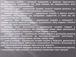 Відповідно попиту і мотивації подорожей у практиці туристичного
обслуговування складаються такі види анімації, що задовольняють різні
потреби туристів (відпочиваючих):
анімація у русі – задовольняє потребу сучасної людини рухатися, що
поєднується з приємними переживаннями, враженнями;
анімація через переживання – задовольняє потребу у відчутті нового,
невідомого, несподіваного при спілкуванні, відкриттях, а також під час
подолання бар’єрів, перешкод;
анімація через спілкування – задовольняє потреби у спілкуванні з
новими, цікавими людьми, у відкритті внутрішнього світу людини і пізнанні
самого себе через спілкування;
анімація через заспокоєння – задовольняє потреби людини у
психологічному розвантаженні від повсякденної втоми через заспокоєння,
усамітнення, контакт з природою, а також потребу у спокої;
культурна анімація – задовольняє потреби людини у духовному розвитку
особистості через прилучення до культурно-історичних пам’ятників і
сучасних зразків культури країни, регіону, народу, нації;
творча анімація – задовольняє потреби людини у творчості, демонстрації
власних конструктивних здібностей і встановленні контактів з близькими по
духу, світосприйняттю людьми через спільну творчість.
Реальні анімаційні програми частіше за все мають комплексний характер,
а перераховані види анімації є складовими елементами таких програм.
 