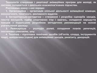 Технологія створення і реалізації анімаційних програм для молоді, як
система, складається з декількох взаємопов'язаних підсистем.
Розглянемо кожну з них окремо:
1. Організаційна – організація спільної діяльності анімаційної команди,
економічного, технічного, рекламного відділів;
2. Інструкторсько-методична – створення і розробка сценаріїв заходів,
текстів екскурсій, підбір спортивних ігор і змагань, складання маршрутів
походів з подальшою розробкою методичних рекомендацій на основі
узагальнення досвіду;
3. Режисерська – розподіл ролей, складання планів репетицій,
постановка спектаклю, шоу;
4. Технічна – підготовка технічних засобів (об'єктів, споруд, інструментів
тощо), майданчика (сцени) для анімаційних заходів, реквізиту, декорацій.
 