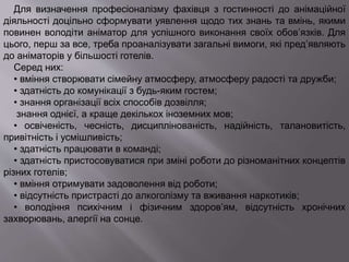 Для визначення професіоналізму фахівця з гостинності до анімаційної
діяльності доцільно сформувати уявлення щодо тих знань та вмінь, якими
повинен володіти аніматор для успішного виконання своїх обов’язків. Для
цього, перш за все, треба проаналізувати загальні вимоги, які пред’являють
до аніматорів у більшості готелів.
Серед них:
• вміння створювати сімейну атмосферу, атмосферу радості та дружби;
• здатність до комунікації з будь-яким гостем;
• знання організації всіх способів дозвілля;
знання однієї, а краще декількох іноземних мов;
• освіченість, чесність, дисциплінованість, надійність, талановитість,
привітність і усмішливість;
• здатність працювати в команді;
• здатність пристосовуватися при зміні роботи до різноманітних концептів
різних готелів;
• вміння отримувати задоволення від роботи;
• відсутність пристрасті до алкоголізму та вживання наркотиків;
• володіння психічним і фізичним здоров’ям, відсутність хронічних
захворювань, алергії на сонце.
 