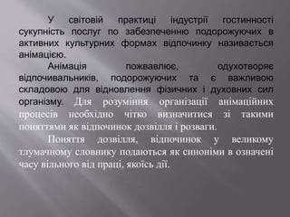 У світовій практиці індустрії гостинності
сукупність послуг по забезпеченню подорожуючих в
активних культурних формах відпочинку називається
анімацією.
Анімація пожвавлює, одухотворяє
відпочивальників, подорожуючих та є важливою
складовою для відновлення фізичних і духовних сил
організму. Для розуміння організації анімаційних
процесів необхідно чітко визначитися зі такими
поняттями як відпочинок дозвілля і розваги.
Поняття дозвілля, відпочинок у великому
тлумачному словнику подаються як синоніми в означені
часу вільного від праці, якоїсь дії.
 