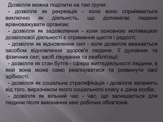 Дозвілля можна поділити на такі групи:
- дозвілля як рекреація - коли воно сприймається
виключно як діяльність, що допомагає людини
врівноважувати організм;
- дозвілля як задоволення - коли основною мотивацією
дозвіллєвої діяльності є отримання щастя і радості;
- дозвілля як відновлення сил - коли дозвілля вважається
засобом відновлення здоров'я людини, її духовних та
фізичних сил; засіб лікування та реабілітації;
- дозвілля як стан буття - сфера життєдіяльності людини, в
якій вона може само реалізуватися та розвинути свої
здібності;
- дозвілля як соціальна стратифікація - дозвілля залежить
від того, виразником якого соціального класу є дана особа;
- дозвілля як вільний час - час, що залишається для
людини після виконання нею робочих обов'язків.
 